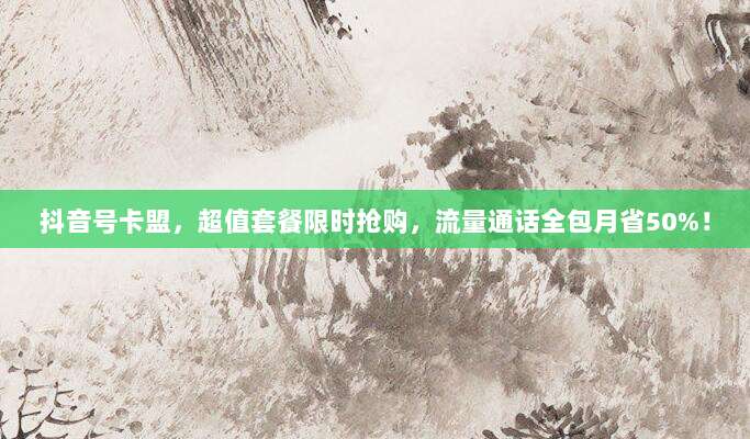 抖音号卡盟，超值套餐限时抢购，流量通话全包月省50%！