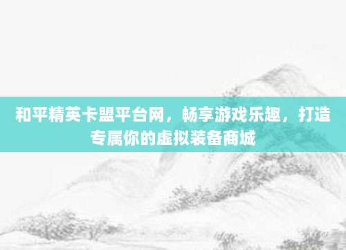 和平精英卡盟平台网，畅享游戏乐趣，打造专属你的虚拟装备商城
