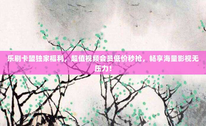 乐刷卡盟独家福利，超值视频会员低价秒抢，畅享海量影视无压力！
