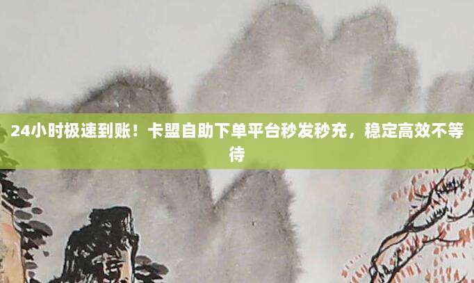 24小时极速到账！卡盟自助下单平台秒发秒充，稳定高效不等待