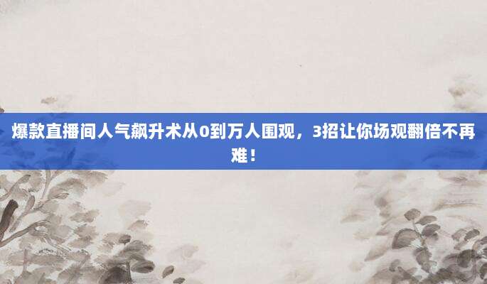 爆款直播间人气飙升术从0到万人围观，3招让你场观翻倍不再难！