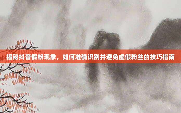 揭秘抖音假粉现象,如何准确识别并避免虚假粉丝的技巧指南