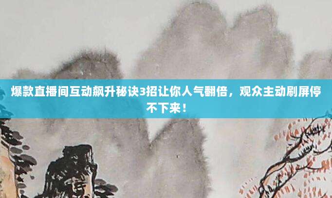 爆款直播间互动飙升秘诀3招让你人气翻倍,观众主动刷屏停不下来!
