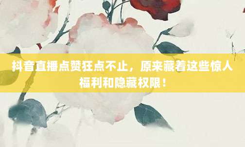 抖音直播点赞狂点不止，原来藏着这些惊人福利和隐藏权限！