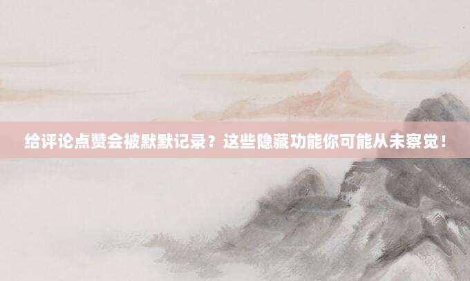 给评论点赞会被默默记录?这些隐藏功能你可能从未察觉!