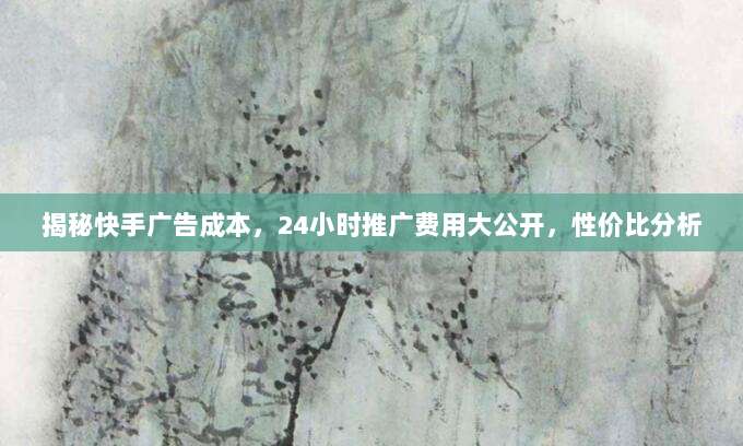 揭秘快手广告成本，24小时推广费用大公开，性价比分析
