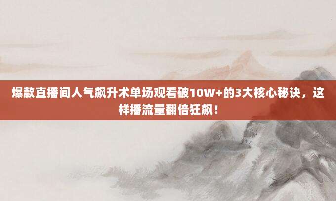 爆款直播间人气飙升术单场观看破10W+的3大核心秘诀，这样播流量翻倍狂飙！