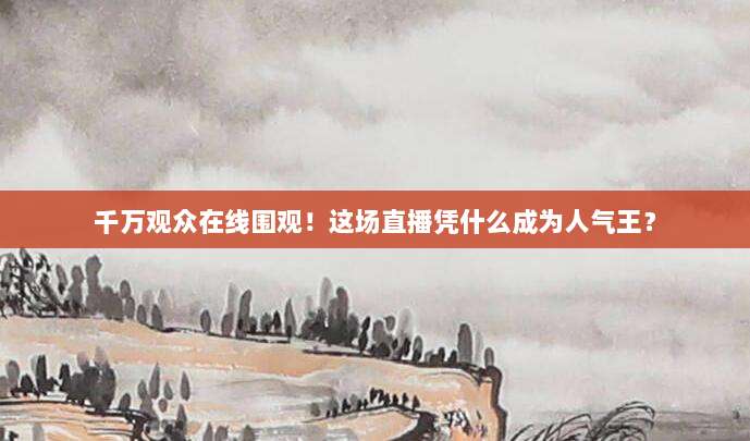 千万观众在线围观！这场直播凭什么成为人气王？