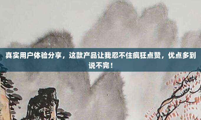 真实用户体验分享,这款产品让我忍不住疯狂点赞,优点多到说不完!