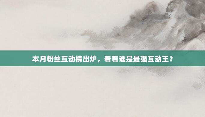 本月粉丝互动榜出炉，看看谁是最强互动王？