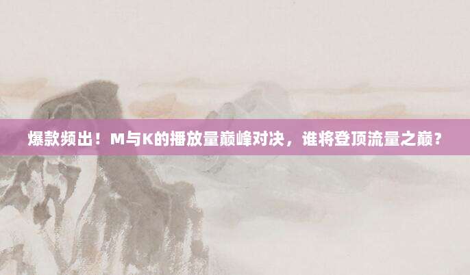 爆款频出！M与K的播放量巅峰对决，谁将登顶流量之巅？