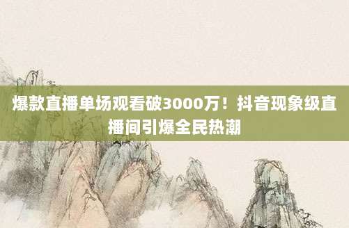 爆款直播单场观看破3000万!抖音现象级直播间引爆全民热潮
