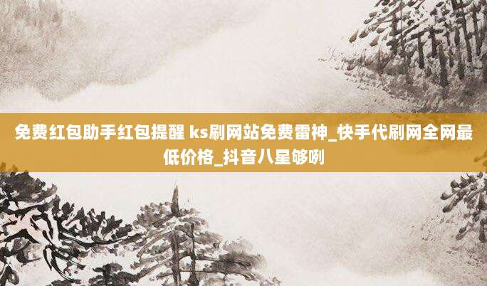 免费红包助手红包提醒 ks刷网站免费雷神_快手代刷网全网最低价格_抖音八星够咧
