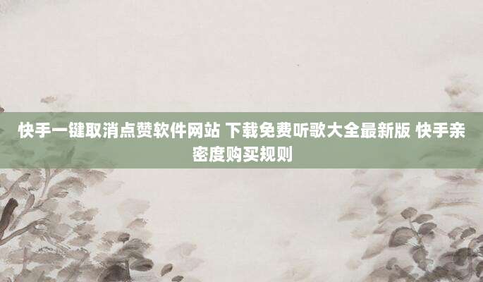 快手一键取消点赞软件网站 下载免费听歌大全最新版 快手亲密度购买规则