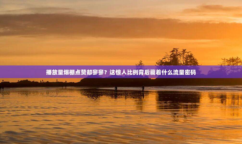 播放量爆棚点赞却寥寥？这惊人比例背后藏着什么流量密码