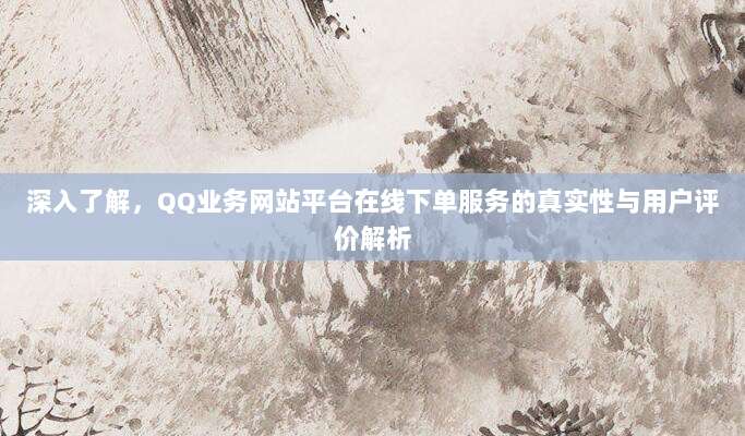 深入了解，QQ业务网站平台在线下单服务的真实性与用户评价解析