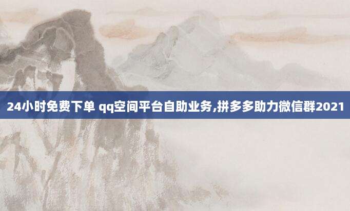 24小时免费下单 qq空间平台自助业务,拼多多助力微信群2021