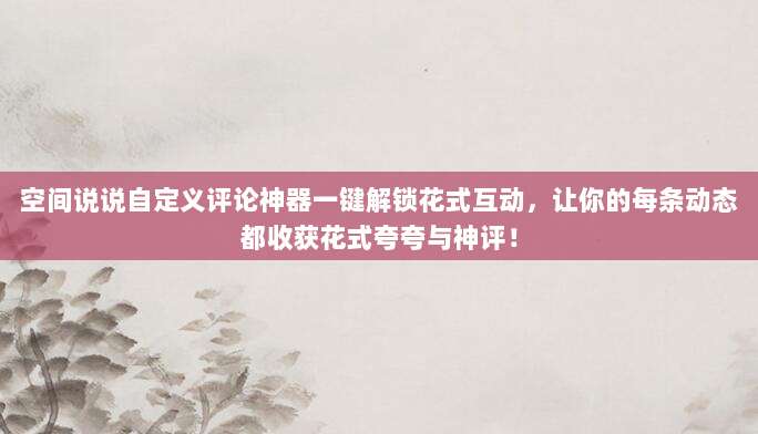 空间说说自定义评论神器一键解锁花式互动，让你的每条动态都收获花式夸夸与神评！