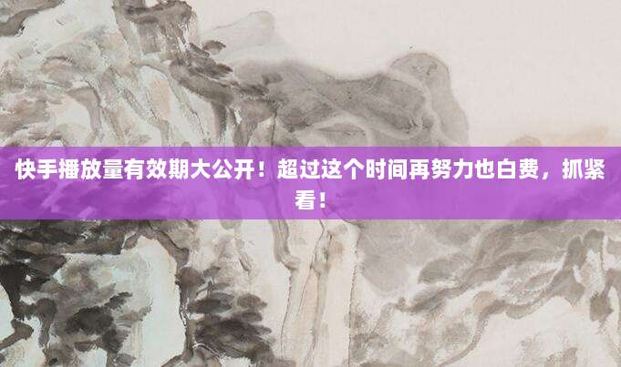 快手播放量有效期大公开！超过这个时间再努力也白费，抓紧看！