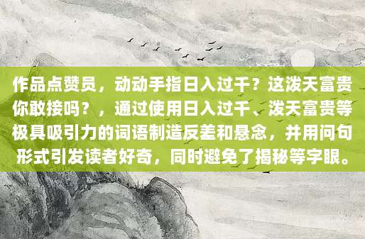 作品点赞员，动动手指日入过千？这泼天富贵你敢接吗？，通过使用日入过千、泼天富贵等极具吸引力的词语制造反差和悬念，并用问句形式引发读者好奇，同时避免了揭秘等字眼。