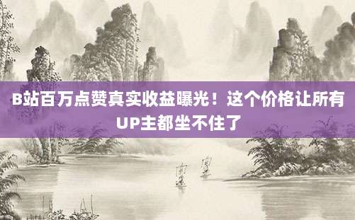 B站百万点赞真实收益曝光！这个价格让所有UP主都坐不住了