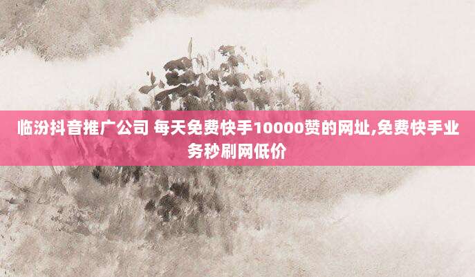 临汾抖音推广公司 每天免费快手10000赞的网址,免费快手业务秒刷网低价