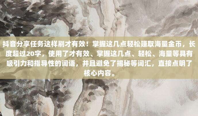 抖音分享任务这样刷才有效！掌握这几点轻松赚取海量金币，长度超过20字，使用了才有效、掌握这几点、轻松、海量等具有吸引力和指导性的词语，并且避免了揭秘等词汇，直接点明了核心内容。