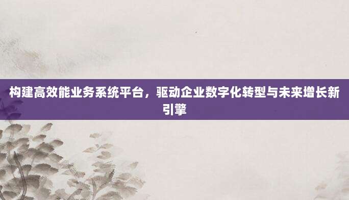 构建高效能业务系统平台，驱动企业数字化转型与未来增长新引擎