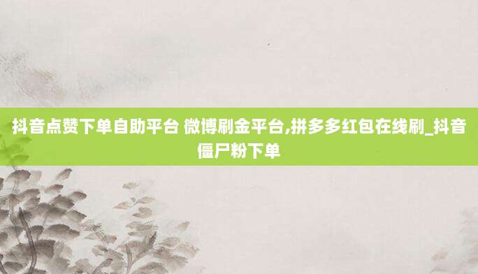 抖音点赞下单自助平台 微博刷金平台,拼多多红包在线刷_抖音僵尸粉下单