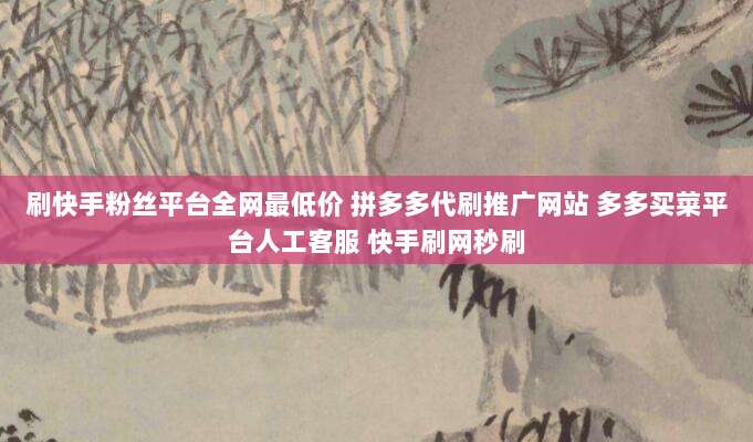 刷快手粉丝平台全网最低价 拼多多代刷推广网站 多多买菜平台人工客服 快手刷网秒刷