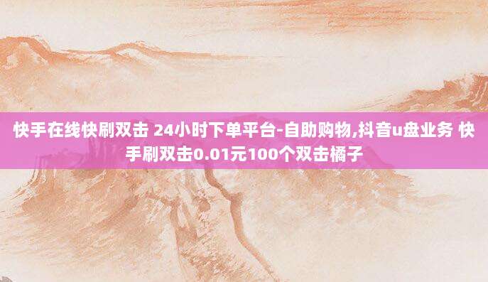 快手在线快刷双击 24小时下单平台-自助购物,抖音u盘业务 快手刷双击0.01元100个双击橘子