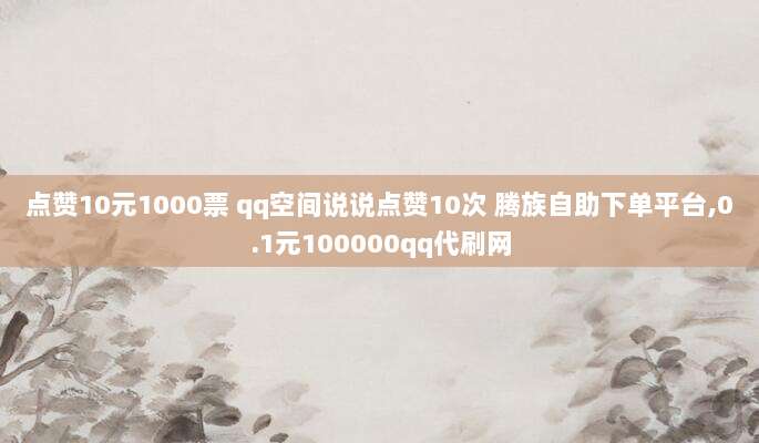 点赞10元1000票 qq空间说说点赞10次 腾族自助下单平台,0.1元100000qq代刷网
