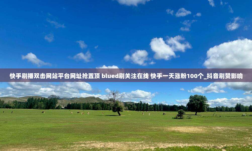 快手刷播双击网站平台网址抢置顶 blued刷关注在线 快手一天涨粉100个_抖音刷赞影响